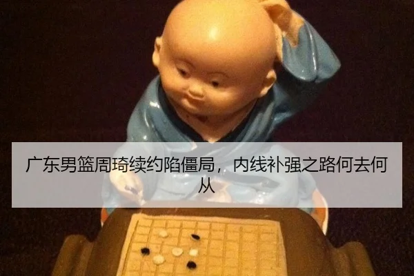 广东男篮周琦续约陷僵局，内线补强之路何去何从