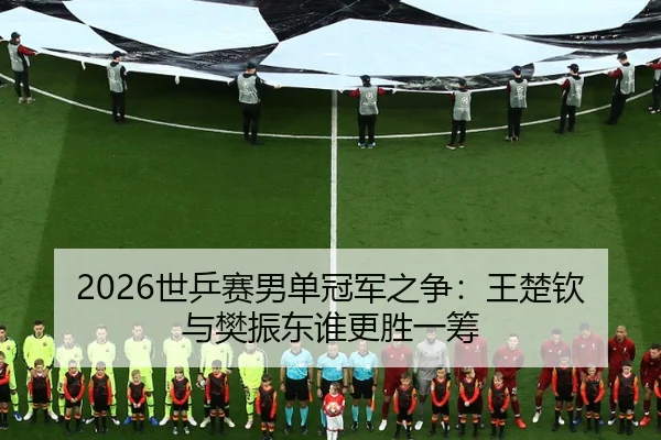 2026世乒赛男单冠军之争：王楚钦与樊振东谁更胜一筹